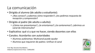 La comunicación
• Dirigida al alumno (de adulto a estudiante):
• ¿Nos conoce?; ¿sabemos cómo responden?; ¿les pedimos respuesta de
recepción y comprensión?
• Dirigida al padre (de adulto a adulto):
• ¿Cómo nos presentamos?, ¿le orientamos?; ¿le contenemos?; ¿abrimos un
canal de interconsulta?
• Explicativa: qué si y que no hacer, siendo docentes con ellos
• Canales: Acordarlos con autoridades
• Alumnos autónomos: Multicanal puede ayudar
• Alumnos que requieren de padres: Unificar el canal
Prof. Mg. Eduardo Díaz Madero
Didáctica Especial de la Física - CONSUDEC
 