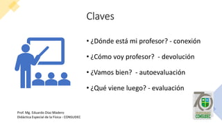 Claves
• ¿Dónde está mi profesor? - conexión
• ¿Cómo voy profesor? - devolución
• ¿Vamos bien? - autoevaluación
• ¿Qué viene luego? - evaluación
Prof. Mg. Eduardo Díaz Madero
Didáctica Especial de la Física - CONSUDEC
 