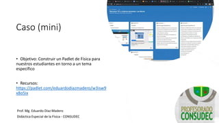 Caso (mini)
• Objetivo: Construir un Padlet de Física para
nuestros estudiantes en torno a un tema
específico
• Recursos:
https://padlet.com/eduardodiazmadero/w3isw9
x8o5ix
Prof. Mg. Eduardo Díaz Madero
Didáctica Especial de la Física - CONSUDEC
 