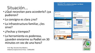 Situación…
• ¿Qué necesitan para accederlo? ¿ya
pudieron?
• La consigna es clara ¿no?
• La infraestructura familiar, ¿les
sirve?
• ¿Fechas y tiempos?
• La herramienta es poderosa,
¿pueden enviarme su Padlet en 30
minutos en vez de una hora?
Prof. Mg. Eduardo Díaz Madero
Didáctica Especial de la Física - CONSUDEC
 