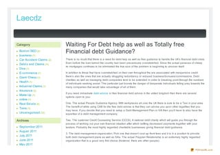 Laecdz


Category                   Waiting For Debt help as well as Totally free
 Bost on SEO (2)           Financial debt Guidance?
 business (7)
 Car Accident Claims (2)   There is no doubt that there is a need for debt help as well as free guidance to handle the UK’s financial debt crisis.
                           Even before the loan turmoil the country had been precariously overstretched. Since the actual panacea of cheap
 Debt s and Claims (11)
                           re- mortgages continues to be eliminated the true siz e of the problem is beginning to uncover itself.
 Dive (1)
 E-commerce (1)            In addition to those that have overstretched on their own throughout the era associated with inexpensive credit
 Giant Chess (1)           there’s also the ones that are actually struggling redundancy or reduced business/bonuses/commissions. Debt
                           charities as well as managing debt companies tend to be extended in order to breaking point through the numbers
 Healt h (1)
                           of individuals seeking assist. This particular just boosts the danger of desperate individuals falling prey towards the
 Indust rial Claims (1)    many companies that would take advantage of all of them.
 Insurance (2)
                           If you need immediate debt advice or free financial debt advice in the united kingdom then there are several
 Make Up (1)
                           options open to you:
 online (1)
 Real Est at e (4)         One. The actual People Guidance Agency. With workplaces all over the UK there is sure to be a Taxi in your area.
                           The benefit of while using CAB for the free debt advise is that they can advise you upon other legalities that you
 Taxis (1)
                           may have. If you decide that you need to setup a Debt Management Plan or IVA then you’ll have to also have the
 Uncat egorized (12)       expertise of a debt management company.

Archives                   Two. The customer Credit Counseling Service (CCCS). A national debt charity which will guide you through the
                           process of working out your own financial situation after which settling decreased payments together with your
 Sept ember 2011           lenders. Probably the most highly regarded charitable businesses giving financial debt guidance.
 August 2011
                           3. The debt management organiz ation. Pick one that doesn’t cost up- front fees and it is in a position to provide
 July 2011                 both debt management plans as well as IVAs. The actual Payplan Relationship is an extremely highly regarded
 June 2011                 organiz ation that is a good very first choice (however, there are other people).
 May 2011
                                                                                                                                          PDFmyURL.com
 