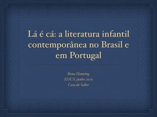Lá é cá: a literatura infantil
contemporânea no Brasil e
em Portugal
Rona Hanning
EDUX junho 2016
Casa do Saber
 