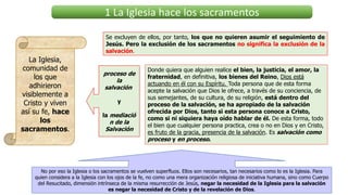 1 La Iglesia hace los sacramentos
La Iglesia,
comunidad de
los que
adhirieron
visiblemente a
Cristo y viven
así su fe, hace
los
sacramentos.
Se excluyen de ellos, por tanto, los que no quieren asumir el seguimiento de
Jesús. Pero la exclusión de los sacramentos no significa la exclusión de la
salvación.
proceso de
la
salvación
y
la mediació
n de la
Salvación
Donde quiera que alguien realice el bien, la justicia, el amor, la
fraternidad, en definitiva, los bienes del Reino, Dios está
actuando en él con su Espíritu. Toda persona que de esta forma
acepte la salvación que Dios le ofrece, a través de su conciencia, de
sus semejantes, de su cultura, de su religión, está dentro del
proceso de la salvación, se ha apropiado de la salvación
ofrecida por Dios, tanto si esta persona conoce a Cristo,
como si ni siquiera haya oído hablar de él. De esta forma, todo
el bien que cualquier persona practica, crea o no en Dios y en Cristo,
es fruto de la gracia, presencia de la salvación. Es salvación como
proceso y en proceso.
No por eso la Iglesia o los sacramentos se vuelven superfluos. Ellos son necesarios, tan necesarios como lo es la Iglesia. Para
quien considera a la Iglesia con los ojos de la fe, no como una mera organización religiosa de iniciativa humana, sino como Cuerpo
del Resucitado, dimensión intrínseca de la misma resurrección de Jesús, negar la necesidad de la Iglesia para la salvación
es negar la necesidad de Cristo y de la revelación de Dios.
 