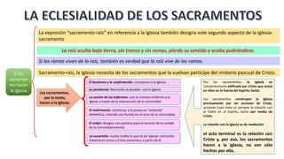 2 Los
sacramen
tos hacen
la Iglesia
La expresión “sacramento-raíz” en referencia a la Iglesia también designa este segundo aspecto de la Iglesia-
sacramento
La raíz oculta bajo tierra, sin tronco y sin ramas, pierde su sentido y acaba pudriéndose.
Si las ramas viven de la raíz, también es verdad que la raíz vive de las ramas.
Sacramento-raíz, la Iglesia necesita de los sacramentos que la vuelvan partícipe del misterio pascual de Cristo.
El bautismo y la confirmación: incorporan a la Iglesia.
La penitencia: Reconcilia al pecador con la Iglesia
La unción de los Enfermos: une al cristiano enfermo a la
Iglesia a través de la intersección de la comunidad
El matrimonio: constituye a la pareja en “eclesiola”
doméstica, creando una familia en el seno de la comunidad.
El orden: designa una persona para el servicio de la unidad
de la comunidad eclesial.
La eucaristía: vuelve visible lo que es ser Iglesia: comunión
fraterna en torno a Cristo presente y a partir de él.
Los sacramentos,
por lo tanto,
hacen a la Iglesia.
Por los sacramentos, la Iglesia es
constantemente edificada por Cristo que actúa
en ellos en la fuerza del Espíritu Santo.
Los sacramentos construyen la Iglesia
precisamente por ser acciones de Cristo,
acciones cuya meta es siempre la relación con
el Padre en el Espíritu Santo por medio de
Cristo.
La relación con la Iglesia es de mediación
el acto terminal es la relación con
Cristo y, por eso, los sacramentos
hacen a la Iglesia, no son sólo
hechos por ella.
 