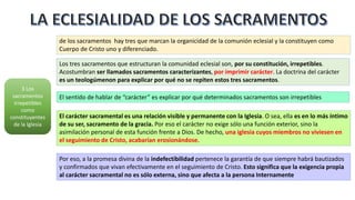3 Los
sacramentos
irrepetibles
como
constituyentes
de la Iglesia
de los sacramentos hay tres que marcan la organicidad de la comunión eclesial y la constituyen como
Cuerpo de Cristo uno y diferenciado.
Los tres sacramentos que estructuran la comunidad eclesial son, por su constitución, irrepetibles.
Acostumbran ser llamados sacramentos caracterizantes, por imprimir carácter. La doctrina del carácter
es un teologúmenon para explicar por qué no se repiten estos tres sacramentos.
El sentido de hablar de “carácter” es explicar por qué determinados sacramentos son irrepetibles
El carácter sacramental es una relación visible y permanente con la Iglesia. O sea, ella es en lo más íntimo
de su ser, sacramento de la gracia. Por eso el carácter no exige sólo una función exterior, sino la
asimilación personal de esta función frente a Dios. De hecho, una iglesia cuyos miembros no viviesen en
el seguimiento de Cristo, acabarían erosionándose.
Por eso, a la promesa divina de la indefectibilidad pertenece la garantía de que siempre habrá bautizados
y confirmados que vivan efectivamente en el seguimiento de Cristo. Esto significa que la exigencia propia
al carácter sacramental no es sólo externa, sino que afecta a la persona Internamente
 