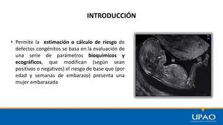 INTRODUCCIÓN
• Permite la estimación o cálculo de riesgo de
defectos congénitos se basa en la evaluación de
una serie de parámetros bioquímicos y
ecográficos, que modifican (según sean
positivos o negativos) el riesgo de base que (por
edad y semanas de embarazo) presenta una
mujer embarazada
 