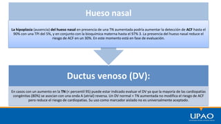 Ductus venoso (DV):
En casos con un aumento en la TN (< percentil 95) puede estar indicado evaluar el DV ya que la mayoría de las cardiopatías
congénitas (80%) se asocian con una onda A (atrial) reversa. Un DV normal + TN aumentada no modifica el riesgo de ACF
pero reduce el riesgo de cardiopatias. Su uso como marcador aislado no es universalmente aceptado.
Hueso nasal
La hipoplasia (ausencia) del hueso nasal en presencia de una TN aumentada podría aumentar la detección de ACF hasta el
90% con una TPI del 5%, y en conjunto con la bioquímica materna hasta el 97% 3. La presencia del hueso nasal reduce el
riesgo de ACF en un 30%. En este momento está en fase de evaluación.
 