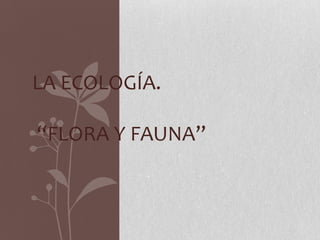 LA ECOLOGÍA.
“FLORA Y FAUNA”
 