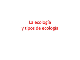 La ecología
y tipos de ecología
 