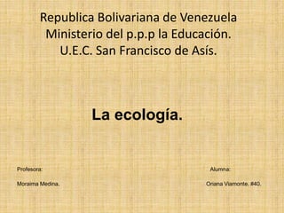 Republica Bolivariana de Venezuela
Ministerio del p.p.p la Educación.
U.E.C. San Francisco de Asís.
La ecología.
Profesora: Alumna:
Moraima Medina. Oriana Viamonte. #40.
 