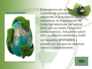 • Entendemos por ecología el
¿Que es Ecología?     conjunto de conocimientos
                      referentes a la economía de la
                      naturaleza, la investigación de
                      todas las relaciones del animal
                      tanto con su medio inorgánico
                      como orgánico, incluyendo sobre
                      todo su relación amistosa y hostil
                      con aquellos animales y
                      plantas con los que se relaciona
                      directa o indirectamente.
 