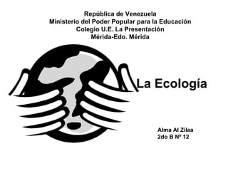 República de Venezuela
Ministerio del Poder Popular para la Educación
         Colegio U.E. La Presentación
               Mérida-Edo. Mérida




                            La Ecología


                                   Alma Al Zilaa
                                   2do B Nº 12
 