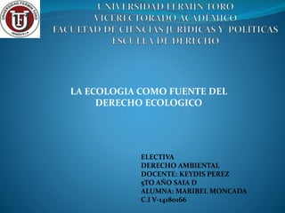 LA ECOLOGIA COMO FUENTE DEL
DERECHO ECOLOGICO
ELECTIVA
DERECHO AMBIENTAL
DOCENTE: KEYDIS PEREZ
5TO AÑO SAIA D
ALUMNA: MARIBEL MONCADA
C.I V-14180166
 