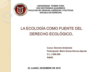 UNIVERSIDAD FERMIN TORO
VICE RECTORADO ACADÉMICO
FACULTAD DE CIENCIAS JURÍDICAS Y POLÍTICAS
ESCUELA DE DERECHO
Curso: Derecho Ambiental
Participante: María Teresa Herrera Aponte
C.I,: 3.858.558
SAIAE
EL UJANO, DICIEMBRE DE 2016
LA ECOLOGÍA COMO FUENTE DEL
DERECHO ECOLÓGICO.
 