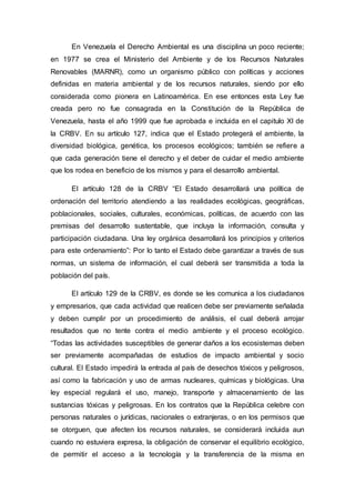 En Venezuela el Derecho Ambiental es una disciplina un poco reciente;
en 1977 se crea el Ministerio del Ambiente y de los Recursos Naturales
Renovables (MARNR), como un organismo público con políticas y acciones
definidas en materia ambiental y de los recursos naturales, siendo por ello
considerada como pionera en Latinoamérica. En ese entonces esta Ley fue
creada pero no fue consagrada en la Constitución de la República de
Venezuela, hasta el año 1999 que fue aprobada e incluida en el capitulo Xl de
la CRBV. En su artículo 127, indica que el Estado protegerá el ambiente, la
diversidad biológica, genética, los procesos ecológicos; también se refiere a
que cada generación tiene el derecho y el deber de cuidar el medio ambiente
que los rodea en beneficio de los mismos y para el desarrollo ambiental.
El artículo 128 de la CRBV “El Estado desarrollará una política de
ordenación del territorio atendiendo a las realidades ecológicas, geográficas,
poblacionales, sociales, culturales, económicas, políticas, de acuerdo con las
premisas del desarrollo sustentable, que incluya la información, consulta y
participación ciudadana. Una ley orgánica desarrollará los principios y criterios
para este ordenamiento”: Por lo tanto el Estado debe garantizar a través de sus
normas, un sistema de información, el cual deberá ser transmitida a toda la
población del país.
El artículo 129 de la CRBV, es donde se les comunica a los ciudadanos
y empresarios, que cada actividad que realicen debe ser previamente señalada
y deben cumplir por un procedimiento de análisis, el cual deberá arrojar
resultados que no tente contra el medio ambiente y el proceso ecológico.
“Todas las actividades susceptibles de generar daños a los ecosistemas deben
ser previamente acompañadas de estudios de impacto ambiental y socio
cultural. El Estado impedirá la entrada al país de desechos tóxicos y peligrosos,
así como la fabricación y uso de armas nucleares, químicas y biológicas. Una
ley especial regulará el uso, manejo, transporte y almacenamiento de las
sustancias tóxicas y peligrosas. En los contratos que la República celebre con
personas naturales o jurídicas, nacionales o extranjeras, o en los permisos que
se otorguen, que afecten los recursos naturales, se considerará incluida aun
cuando no estuviera expresa, la obligación de conservar el equilibrio ecológico,
de permitir el acceso a la tecnología y la transferencia de la misma en
 