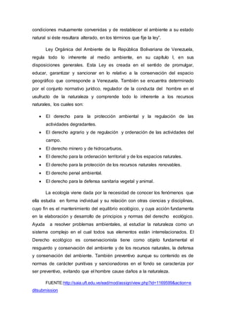 condiciones mutuamente convenidas y de restablecer el ambiente a su estado
natural si éste resultara alterado, en los términos que fije la ley”.
Ley Orgánica del Ambiente de la República Bolivariana de Venezuela,
regula todo lo inherente al medio ambiente, en su capítulo l, en sus
disposiciones generales. Esta Ley es creada en el sentido de promulgar,
educar, garantizar y sancionar en lo relativo a la conservación del espacio
geográfico que corresponde a Venezuela. También se encuentra determinado
por el conjunto normativo jurídico, regulador de la conducta del hombre en el
usufructo de la naturaleza y comprende todo lo inherente a los recursos
naturales, los cuales son:
 El derecho para la protección ambiental y la regulación de las
actividades degradantes.
 El derecho agrario y de regulación y ordenación de las actividades del
campo.
 El derecho minero y de hidrocarburos.
 El derecho para la ordenación territorial y de los espacios naturales.
 El derecho para la protección de los recursos naturales renovables.
 El derecho penal ambiental.
 El derecho para la defensa sanitaria vegetal y animal.
La ecología viene dada por la necesidad de conocer los fenómenos que
ella estudia en forma individual y su relación con otras ciencias y disciplinas,
cuyo fin es el mantenimiento del equilibrio ecológico, y cuya acción fundamenta
en la elaboración y desarrollo de principios y normas del derecho ecológico.
Ayuda a resolver problemas ambientales, al estudiar la naturaleza como un
sistema complejo en el cual todos sus elementos están interrelacionados. El
Derecho ecológico es conservacionista tiene como objeto fundamental el
resguardo y conservación del ambiente y de los recursos naturales, la defensa
y conservación del ambiente. También preventivo aunque su contenido es de
normas de carácter punitivas y sancionadoras en el fondo se caracteriza por
ser preventivo, evitando que el hombre cause daños a la naturaleza.
FUENTE:http://saia.uft.edu.ve/ead/mod/assign/view.php?id=1169599&action=e
ditsubmission
 