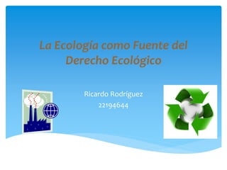 La Ecología como Fuente del
Derecho Ecológico
Ricardo Rodríguez
22194644
 