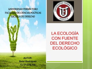 LA ECOLOGÍA
CON FUENTE
DEL DERECHO
ECOLÓGICO
UNIVERSIDADFERMÍNTORO
FACULTADDE CIENCIASPOLÍTICAS
ESCUELADE DERECHO
AUTOR:
Betzi Rodríguez
C.I 21,276,715
 