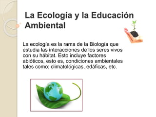 La Ecología y la Educación
Ambiental
La ecología es la rama de la Biología que
estudia las interacciones de los seres vivos
con su hábitat. Esto incluye factores
abióticos, esto es, condiciones ambientales
tales como: climatológicas, edáficas, etc.
 