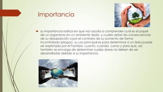 Importancia 
 su importancia radica en que nos ayuda a comprender cual es el papel 
de un organismo en un ambiente dado, y cuales serían las consecuencias 
de su desaparición o por el contrario de su aumento de forma 
incontrolada (plagas), su uso principal es para determinar si un área puede 
ser explotada por el hombre, cuanto, cuando, como y para que, así 
también se encarga de determinar cuales áreas no deben de ser 
desarrolladas debido a su importancia. 
 