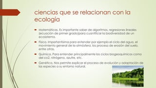 ciencias que se relacionan con la 
ecología 
 Matemáticas. Es importante saber de algoritmos, regresiones lineales 
(ecuación de primer grado)para cuantificar la biodiversidad de un 
ecosistema. 
 Física. Importantísima para entender por ejemplo el ciclo del agua, el 
movimiento general de la atmósfera, los proceso de erosión del suelo, 
entre otras. 
 Química. Para entender principalmente los ciclos biogeoquímicos como 
del co2, nitrógeno, azufre, etc. 
 Genética. Nos permite explicar el proceso de evolución y adaptación de 
las especies a su entorno natural. 
 