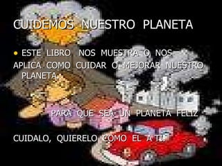 CUIDEMOS  NUESTRO  PLANETA ESTE  LIBRO  NOS  MUESTRA  O  NOS  APLICA  COMO  CUIDAR  O  MEJORAR  NUESTRO  PLANETA.  PARA  QUE  SEA  UN  PLANETA  FELIZ CUIDALO,  QUIERELO  COMO  EL  A TI.  