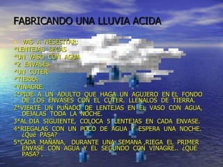 FABRICANDO UNA LLUVIA ACIDA VAS  A  NESESITAR: *LENTEJAS  SECAS *UN  VASO  CON  AGUA *2  ENVASES *UN  CUTER *TIERRA *VINAGRE. 1*PIDE  A  UN  ADULTO  QUE  HAGA  UN  AGUJERO  EN EL  FONDO  DE  LOS  ENVASES  CON  EL  CUTER.  LLENALOS  DE  TIERRA. 2*VIERTE  UN  PUÑADO  DE  LENTEJAS  EN  EL  VASO  CON  AGUA,  DEJALAS  TODA  LA  NOCHE. 3*AL DIA  SIGUIENTE,  COLOCA  5  LENTEJAS  EN  CADA  ENVASE. 4*RIEGALAS  CON  UN  POCO  DE  AGUA  Y  ESPERA  UNA  NOCHE.  ¿Qué  PASA? 5*CADA  MAÑANA,  DURANTE  UNA  SEMANA ,RIEGA  EL  PRIMER  ENVASE  CON  AGUA  Y  EL  SEGUNDO  CON  VINAGRE..  ¿QUE  PASA? . 