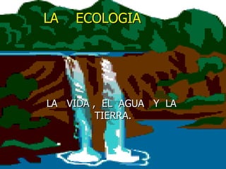 LA  ECOLOGIA  LA  VIDA ,  EL  AGUA  Y  LA  TIERRA. 