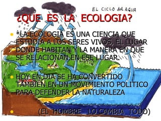 ¿QUE  ES  LA  ECOLOGIA?  *LA ECOLOGIA ES UNA CIENCIA QUE ESTUDIA A LOS SERES VIVOS, EL LUGAR DONDE HABITAN Y LA MANERA EN QUE SE RELACIONAN EN ESE LUGAR. HOY EN DIA SE HA CONVERTIDO TAMBIÉN EN UN MOVIMIENTO POLITICO PARA DEFENDER LA NATURALEZA (EL  HOMBRE  LO CAMBIA  TODO) 