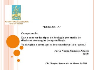 “ ECOLOGIA ”  Perla Noelia Campos Agüero 52884 CD. Obregón, Sonora A 02 de febrero del 2011 Competencia: Dar a conocer los tipos de Ecología por medio de distintas estrategias de aprendizaje. Va dirigido a estudiantes de secundaria (15-17 años.) 