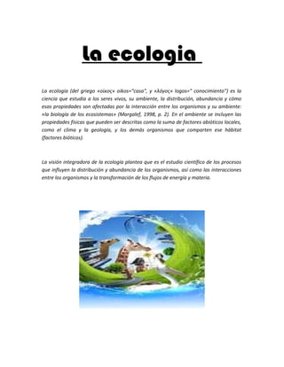 La ecologia
La ecología (del griego «οίκος» oikos="casa", y «λóγος» logos=" conocimiento") es la
ciencia que estudia a los seres vivos, su ambiente, la distribución, abundancia y cómo
esas propiedades son afectadas por la interacción entre los organismos y su ambiente:
«la biología de los ecosistemas» (Margalef, 1998, p. 2). En el ambiente se incluyen las
propiedades físicas que pueden ser descritas como la suma de factores abióticos locales,
como el clima y la geología, y los demás organismos que comparten ese hábitat
(factores bióticos).



La visión integradora de la ecología plantea que es el estudio científico de los procesos
que influyen la distribución y abundancia de los organismos, así como las interacciones
entre los organismos y la transformación de los flujos de energía y materia.
 