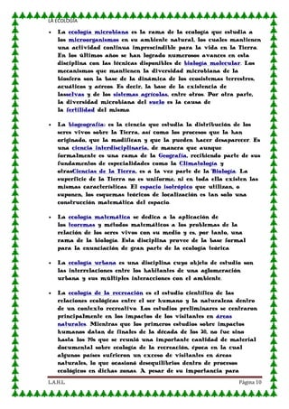 LA ECOLOGIA

La ecología microbiana es la rama de la ecología que estudia a
los microorganismos en su ambiente natural, los cuales mantienen
una actividad continua imprescindible para la vida en la Tierra.
En los últimos años se han logrado numerosos avances en esta
disciplina con las técnicas disponibles de biología molecular. Los
mecanismos que mantienen la diversidad microbiana de la
biosfera son la base de la dinámica de los ecosistemas terrestres,
acuáticos y aéreos. Es decir, la base de la existencia de
lasselvas y de los sistemas agrícolas, entre otros. Por otra parte,
la diversidad microbiana del suelo es la causa de
la fertilidad del mismo.
La biogeografía: es la ciencia que estudia la distribución de los
seres vivos sobre la Tierra, así como los procesos que la han
originado, que la modifican y que la pueden hacer desaparecer. Es
una ciencia interdisciplinaria, de manera que aunque
formalmente es una rama de la Geografía, recibiendo parte de sus
fundamentos de especialidades como la Climatología y
otrasCiencias de la Tierra, es a la vez parte de la Biología. La
superficie de la Tierra no es uniforme, ni en toda ella existen las
mismas características. El espacio isotrópico que utilizan, o
suponen, los esquemas teóricos de localización es tan solo una
construcción matemática del espacio.
La ecología matemática se dedica a la aplicación de
los teoremas y métodos matemáticos a los problemas de la
relación de los seres vivos con su medio y es, por tanto, una
rama de la biología. Esta disciplina provee de la base formal
para la enunciación de gran parte de la ecología teórica
La ecología urbana es una disciplina cuyo objeto de estudio son
las interrelaciones entre los habitantes de una aglomeración
urbana y sus múltiples interacciones con el ambiente.
La ecología de la recreación es el estudio científico de las
relaciones ecológicas entre el ser humano y la naturaleza dentro
de un contexto recreativo. Los estudios preliminares se centraron
principalmente en los impactos de los visitantes en áreas
naturales. Mientras que los primeros estudios sobre impactos
humanos datan de finales de la década de los 20, no fue sino
hasta los 70s que se reunió una importante cantidad de material
documental sobre ecología de la recreación, época en la cual
algunos países sufrieron un exceso de visitantes en áreas
naturales, lo que ocasionó desequilibrios dentro de procesos
ecológicos en dichas zonas. A pesar de su importancia para
L.A.H.L.

Página 10

 