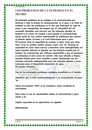 LA ECOLOGIA

LOS PROBLEMAS DE LA ECOLOGIA EN EL
MUNDO
El principal problema de la ecología es la contaminación que
destruye a todo lo demás; la contaminación en el agua y la falta de
cuidado en ella, los problemas en el aire que destruyen la capa de
ozono y por consiguiente los bosques por la intensidad del sol
causando incendios, esto provoca que los animales pierdan su
habitad y su fuente de comida y provocando su extinción.Todo
forma parte de una cadena interminable de problemas que afectan
el planeta donde vivimos y el cual destruimos poco a poco.
El humano tiene la capacidad de razonar y hacer cosas que otros
seres vivos no pueden, hablar, pensar, amar, reir, etc. Tenemos la
capacidad de crear cosas nuevas y descubrir cosas inimaginables, así
como también destruir al planeta con las fabricas creadas por el
hombre, los automóviles que utilizan combustible y que al quemarse
se contamina el aire, hacer de nuestra vida mas cómoda y lujosa,
talando árboles para tener muebles y casas. Terminando con los
recursos naturales indispensables para los animales plantas y seres
humanos como el desperdicio inconciente de agua.
El cambio climático.
Uno de los principales problemas ecológicos mundiales es el cambio
climático, que se debe fundamentalmente a la acumulación de gases
"de
efecto invernadero" (GIV) en la atmósfera, como resultado de
actividades
tales como el uso de combustibles fósiles, la deforestación a gran
escala y la
rápida expansión de la agricultura de regadíos
Deforestación

L.A.H.L.

Página 13

 