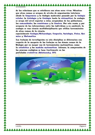 LA ECOLOGIA

de las relaciones que se establecen con otros seres vivos. Mientras
que otras ramas se ocupan de niveles de organización inferiores
(desde la bioquímica y la biología molecular pasando por la biología
celular, la histología y la fisiología hasta la sistemática), la ecología
se ocupa del nivel superior a éstas, ocupándose de las poblaciones,
las comunidades, los ecosistemas y la biosfera. Por esta razón, y por
ocuparse de las interacciones entre los individuos y su ambiente, la
ecología es una ciencia multidisciplinaria que utiliza herramientas
de otras ramas de la ciencia,
especialmente Geología,Meteorología, Geografía, Sociología, Física, Quí
mica y Matemática.
Los trabajos de investigación en esta disciplina se diferencian con
respecto de la mayoría de los trabajos en las demás ramas de la
Biología por su mayor uso de herramientas matemáticas, como
la estadística y los modelos matemáticos. Además, la comprensión de
los procesos ecológicos se basa fuertemente en los
postulados evolutivos (Dobzhansky, 1973).

L.A.H.L.

Página 6

 