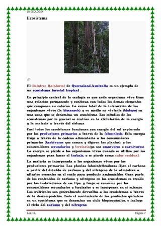 LA ECOLOGIA

Ecosistema

El Daintree Rainforest de Queensland,Australia es un ejemplo de
un ecosistema forestal tropical .
Un principio central de la ecología es que cada organismo vivo tiene
una relación permanente y continua con todos los demás elementos
que componen su entorno. La suma total de la interacción de los
organismos vivos (la biocenosis) y su medio no viviente (biotopo) en
una zona que se denomina un ecosistema. Los estudios de los
ecosistemas por lo general se centran en la circulación de la energía
y la materia a través del sistema.
Casi todos los ecosistemas funcionan con energía del sol capturada
por los productores primarios a través de la fotosíntesis. Esta energía
fluye a través de la cadena alimentaria a los consumidores
primarios (herbívoros que comen y digeren las plantas), y los
consumidores secundarios y terciaria(ya sea omnívoros o carnívoros).
La energía se pierde a los organismos vivos cuando se utiliza por los
organismos para hacer el trabajo, o se pierde como calor residual.
La materia es incorporada a los organismos vivos por los
productores primarios. Las plantas fotosintetizadoras fijan el carbono
a partir del dióxido de carbono y del nitrógeno de la atmósfera o
nitratos presentes en el suelo para producir aminoácidos. Gran parte
de los contenidos de carbono y nitrógeno en los ecosistemas es creado
por las instalaciones de ese tipo, y luego se consume por los
consumidores secundarios y terciarios y se incorporan en sí mismos.
Los nutrientes son generalmente devueltos a los ecosistemas a través
de la descomposición. Todo el movimiento de los productos químicos
en un ecosistema que se denomina un ciclo biogeoquímico, e incluye
el ciclo del carbono y del nitrógeno.
L.A.H.L.

Página 7

 