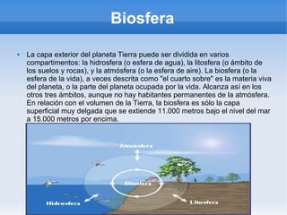 Biosfera
 La capa exterior del planeta Tierra puede ser dividida en varios
compartimentos: la hidrosfera (o esfera de agua), la litosfera (o ámbito de
los suelos y rocas), y la atmósfera (o la esfera de aire). La biosfera (o la
esfera de la vida), a veces descrita como "el cuarto sobre" es la materia viva
del planeta, o la parte del planeta ocupada por la vida. Alcanza así en los
otros tres ámbitos, aunque no hay habitantes permanentes de la atmósfera.
En relación con el volumen de la Tierra, la biosfera es sólo la capa
superficial muy delgada que se extiende 11.000 metros bajo el nivel del mar
a 15.000 metros por encima.
 