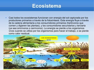 Ecosistema
 Casi todos los ecosistemas funcionan con energía del sol capturada por los
productores primarios a través de la fotosíntesis. Esta energía fluye a través
de la cadena alimentaria a los consumidores primarios (herbívoros que
comen y digieren las plantas), y los consumidores secundarios y terciaria
(ya sea omnívoros o carnívoros). La energía se pierde a los organismos
vivos cuando se utiliza por los organismos para hacer el trabajo, o se pierde
como calor residual.
 