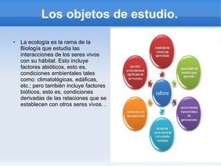 Los objetos de estudio.
 La ecología es la rama de la
Biología que estudia las
interacciones de los seres vivos
con su hábitat. Esto incluye
factores abióticos, esto es,
condiciones ambientales tales
como: climatológicas, edáficas,
etc.; pero también incluye factores
bióticos, esto es, condiciones
derivadas de las relaciones que se
establecen con otros seres vivos. .
 