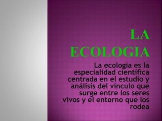 La ecología es la
especialidad científica
centrada en el estudio y
análisis del vínculo que
surge entre los seres
vivos y el entorno que los
rodea
 