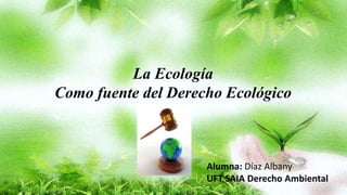 La Ecología
Como fuente del Derecho Ecológico
Alumna: Díaz Albany
UFT SAIA Derecho Ambiental
 