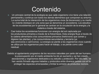 Contenido 
Un principio central de la ecología es que cada organismo vivo tiene una relación permanente y continua con todos los demás elementos que componen su entorno. La suma total de la interacción de los organismos vivos (labiocenosis) y su medio no viviente (biotopo) en una zona que se denomina unecosistema. Los estudios de los ecosistemas por lo general se centran en la circulación de la energía y la materia a través del sistema. 
Casi todos los ecosistemas funcionan con energía del sol capturada por losproductores primariosa través de lafotosíntesis. Esta energía fluye a través de la cadena alimentaria a los consumidores primarios (herbívorosque comen y digieren las plantas), y los consumidoressecundariosy terciaría(ya seaomnívorosocarnívoros). La energía se pierde a los organismos vivos cuando se utiliza por los organismos para hacer eltrabajo, o se pierde comocalor residual. 
Debido al agotamiento progresivo de los recursos naturales por parte del ser humano, la preocupación por el medio ambiente ha ido en aumento y se han creado asociaciones y organismos dedicados a su estudio y protección. Por otro lado, se han venido firmado algunos tratados y protocolos entre diversos países con el fin proteger las especies amenazadas y limitar la emisión de productos nocivos.  