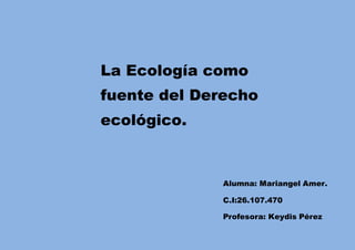 La Ecología como
fuente del Derecho
ecológico.
Alumna: Mariangel Amer.
C.I:26.107.470
Profesora: Keydis Pérez
 