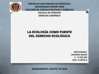 REPÚBLICA BOLIVARIANA DE VENEZUELA
UNIVERSIDAD FERMÍN TORO
FACULTAD DE CIENCIAS POLÍTICAS Y JURÍDICAS
ESCUELA DE DERECHO
DERECHO CANÓNICO
LA ECOLOGÍA COMO FUENTE
DEL DERECHO ECOLÓGICO
BARQUISIMETO, AGOSTO DE 2018
PARTICIPANTE:
LARIANNY BRAVO
V - 17.625.987
SAIA B LAPSO A
 