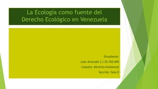 La Ecología como fuente del
Derecho Ecológico en Venezuela
Estudiante:
Juan Alvarado C.I 25.760.690
Catedra: Derecho Ambiental
Sección: Saia-D
 