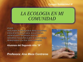LA ECOLOGIA EN MI COMUNIDAD Colegio Solidaridad III Profesora: Ana Meza Contreras Alumnos del Segundo Año “B”  