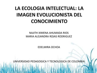 LA ECOLOGIA INTELECTUAL: LA
IMAGEN EVOLUCIONISTA DEL
CONOCIMIENTO
NAJITH XIMENA AHUMADA RIOS
MARIA ALEJANDRA ROJAS RODRIGUEZ
EDELMIRA OCHOA
UNIVERSIDAD PEDAGOGICA Y TECNOLOGICA DE COLOMBIA
 
