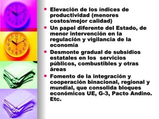 Elevación de los índices de productividad (menores costos/mejor calidad) Un papel diferente del Estado, de menor intervención en la regulación y vigilancia de la economía Desmonte gradual de subsidios estatales en los  servicios públicos, combustibles y otras  áreas Fomento de la integración y cooperación binacional, regional y mundial, que consolida bloques económicos UE, G-3, Pacto Andino. Etc. 
