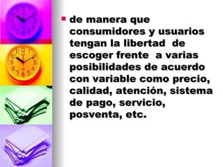de manera que consumidores y usuarios tengan la libertad  de escoger frente  a varias posibilidades de acuerdo con variable como precio, calidad, atención, sistema de pago, servicio, posventa, etc. 