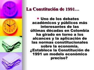 La Constitución de 1991… Uno de los debates académicos y públicos más interesantes de las últimas décadas en Colombia ha girado en torno a los alcances y la aplicación de las normas constitucionales sobre la economía. ¿Establece la Constitución de 1991 un modelo económico preciso?  