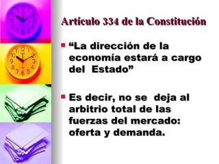 Artículo 334 de la Constitución “ La dirección de la economía estará a cargo  del  Estado” Es decir, no se  deja al arbitrio total de las fuerzas del mercado: oferta y demanda. 